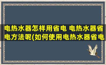 电热水器怎样用省电 电热水器省电方法呢(如何使用电热水器省电)